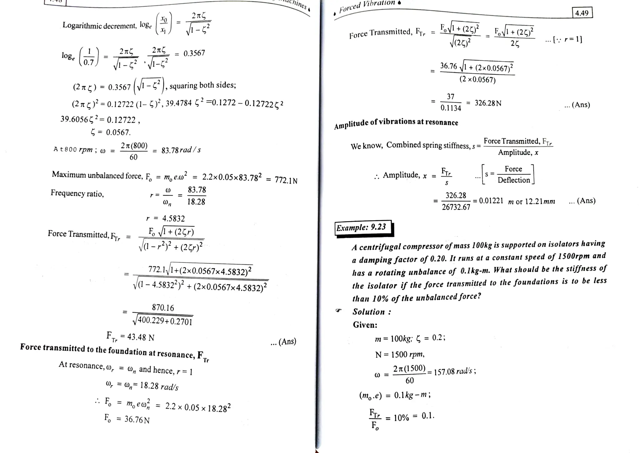 o r c e d V b r a t i o n
4.49
2 7T
Logarithmicdecrement, - FarceTransmited, FT, = y(2 -V+ (22/?
v2 2
og, 27
2T = 0.3567
0.7 - - 36.76 1+ (2x0.0567)
(2 x0.0567)
(2m)=
0.3567 (Vi -, squaring both sides;
(2T)=0.12722 (1- 5), 39.4784 4 =0.1272 -0.127222
37
0.1134 = 326.28N
...(Ans)
39.60562=0.12722, Amplitude of vibrations at resonance
0.0567.
Force Transmitted,FTr
At800rpm; o =
27(800) 83.78rad/s We know, Combined spring stiffness, s =
Amplitude,x
60
Force
Maximum unbalanced force, F =
m, eo =
2.2x0.05x83.786 =
772.1N
. Amplitude, x =
Deflection
83.78
Frequency ratio, 326.28
18.28 =0.01221 m or 12.21lmm . (Ans)
26732.67
r = 4.5832
Example: 9.23
E+(2
a-3+(2P*
Force Transmitted, FTr =
A centrifugal compressor ofmass 100kg is supported on isolators having
a damping factor of 0.20. It runs at a constant speed of 1500rpm and
772.11+(2x0.0567x4.5832) has a rotating unbalance of 0.1kg-m. What should be the stiffness of
the isolator if the force transmitted to the foundations is to be less
than 10% oftheunbalancedforce?
Solution1
V-4.5832*+(2x0.0567x4.5832)2
870.16
400.229+0.2701 Given:
F43.48 N
Force transmitted to the foundation at resonance, FT.
..(Ans) m=100kg: =
0.2
N 1500 rpm,
At
resonance,o, =
, and hence, r
=1| 2T(1500)=157.08rad's
60
, 18.28 rad/s
(m.e) =0.1kg -m;
m, eo, =
2.2x0.05x 18.284
T = 10% =0.1.
F
F 36.76N
 