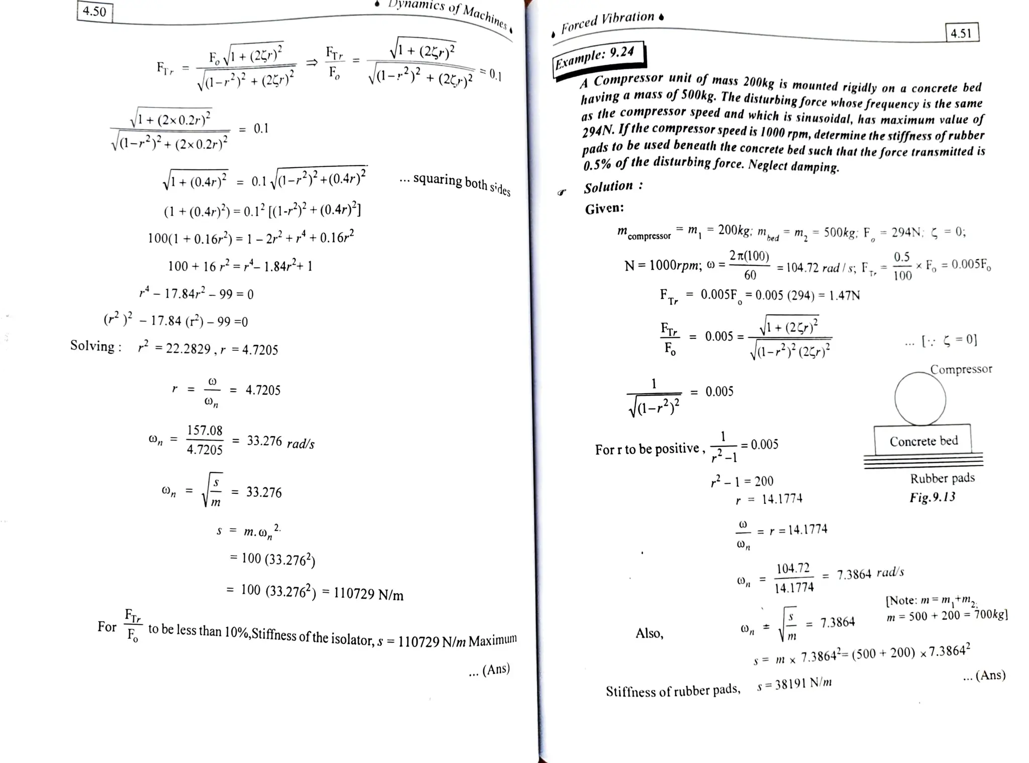 DynanNICS o
Machines
4.50 Forced Vibration
4.51
F EV+(2 E.
F
+(2)
a-3+(2
Example: 9.24
Compressor unil of mass
200kg is mounted rigidly on a concrete bed
haying a mass oj SU0kg. The
disturbingforce whose frequency is the same
as the compressor speed and which is sinusoidal, has maximum value oj
294N. Ifthe compressor speed is 1000 rpm, determine the stiffnessof rubber
nads to be used beneath the concrete bed such that the force transmitted is
0.5% of the disturbing force. Neglect damping.
-r
-+(2)
+(2x0.2
0-+ (2x0.2r)*
= 0.1
V+(0.4 = 0.1 d-2+(0.4r)? . .
squaring both sides Solution:
(1 +(0.4))=0.1 [(1-3+(0.4r)*] Given:
100(1 +0.16r) = 1 -2r++0.162 m, 200kg; m m,
=
500kg: F, 294N: =0;
compressor
2T(100) 0.5
100+ 16r=r- 1.84r+ 11 N= 1000rpm; o =-
=104.72rad/s;F,=xF =0.005F,
60
- 17.84r -99 0
FT0.005F.=0.005 (294) =
1.47N
( - 17.84 (P) -99 =0
Tr= 0.005=y (2
yd-(2
Solving: 22.2829,r =4.7205
=0]
o
Compressor
r = = 4.7205 = 0.005
a-
157.08
= 33.276 rad/s Concrete bed
4.7205 Forrto be positive, -0005
-1 200 Rubber pads
, m 33.276 r 14.1774 Fig.9.13
S m.o, r = 14.1774
= 100 (33.276)
104.72
4.1774
= 7.3864 rad/s
=
100 (33.276) =
110729 N/m [Note: m = m,tm
= 7.3864
m =500 +200 700kg]
Forto be less than 10%,Stiffness ofthe isolator,s=
110729 N/m Maxm
Also,
s= mx
7.3864*= (500+ 200) x7.38644
.. (Ans)
.(Ans)
Stiffness ofrubberpads, s= 38191 Nm
 