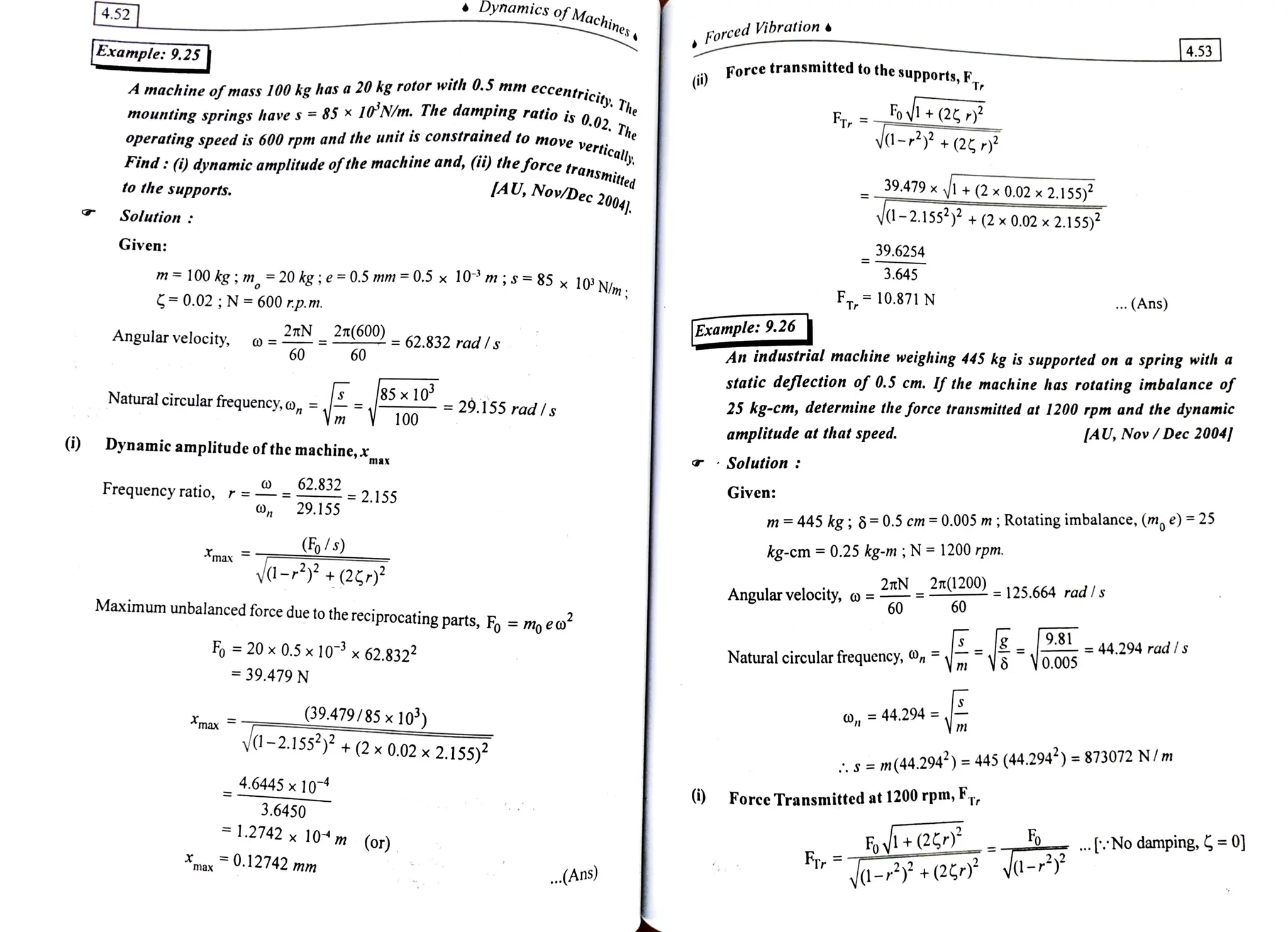 4.52 Dynamic.mics of Machines
4.53
Forced Vibration
Example: 9.25 transmitted to the
supports, FT,
A machine ofmass100 kg has a 20 kg rotor with 0.5 mm
eccentrici
F, =ov+(25,)?
mounting springs have s =
85 x 1°'N/m. The damping ratio is a
he
constrained to move
vertically
ratio is 0.02. The
Frr
ya-+(27)3
Find: (9 dynamic amplitudeofthe machine and, (i)theforcetrane.
AU, Nov/Dec 2004
operating speed is 600 rpm and the unit is constrained to move ver
rce transmitted
39.479 x
1+(2x 0.02x 2.155)
to the supports.
V-2.155 +(2x 0.02 x2.155)
Solution :
39.6254
Given:
3.645
m= 100 kg; m =
20 kg;e= 0.5 mm =
0.5 x
10 m; s =
85 x 10'N
0.02;N =600 rp.m. Im, FT10.871N .(Ans)
Example: 9,26
An industrial machine weighing 445 kg is supported on a spring with a
Angular velocity, 2TN
2n(600) =62.832 rad Is
static deflection of 0.5 cm. Ifthe machine has rotating imbalanceof
25 kg-cm, determine the force transmitted at 1200 rpm and the dynamic
[AU, Nov/Dec2004
60 60
85x10= 29.155 rad Is
Natural circular
frequency,a, 1
100
100
amplitude at that speed.
(i) Dynamic amplitude of the machine,x Solution:
Given:
62.832
Frequency ratio, r =-
= 2.155
29.155
m 445 kg ; 8=0.5 em =0.005 m; Rotating imbalance, (m, e) =25
kg-cm= 0.25 kg-m; N = 1200 rpm.
CF/s)
ya-+(237)2
Amax
27(1200)=125.664 rad| s
Angular velocity, o =
60 60
Maximum unbalanced force due to the reciprocating parts, F% =
mo eo
9.81 - 44.294 rad is
Vo.005
F 20x 0.5 x 10% x62.8322 Naturalcircularfrequency,
39.479 N
=44.294=. Ym
(39.479/85 x10)
Amax
y1-2.155) + (2 x 0.02 x
2.155) S =
m(44.294) = 445 (44.294) = 873072 N/m
4.6445x 104
Force Transmitted at 1200 rpm, F7r
3.6450
FI+(2)
FTr No
. :
Nodamping, =
0]
=
1.2742 x 10 m
(or)
max0.112742 mm d-+(24 ya-
.(Ans)
max
 