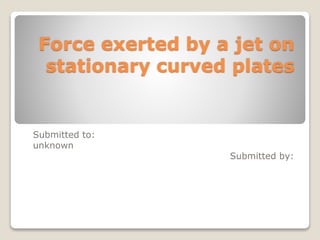 Force exerted by a jet on
stationary curved plates
Submitted to:
unknown
Submitted by:
 