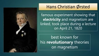 Hans Christian Ørsted
famous experiment showing that
electricity and magnetism are
linked, took place during a lecture
on April 21, 1820
best known for
his revolutionary theories
on magnetism
 