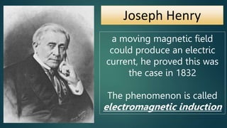 Joseph Henry
a moving magnetic field
could produce an electric
current, he proved this was
the case in 1832
The phenomenon is called
electromagnetic induction
 