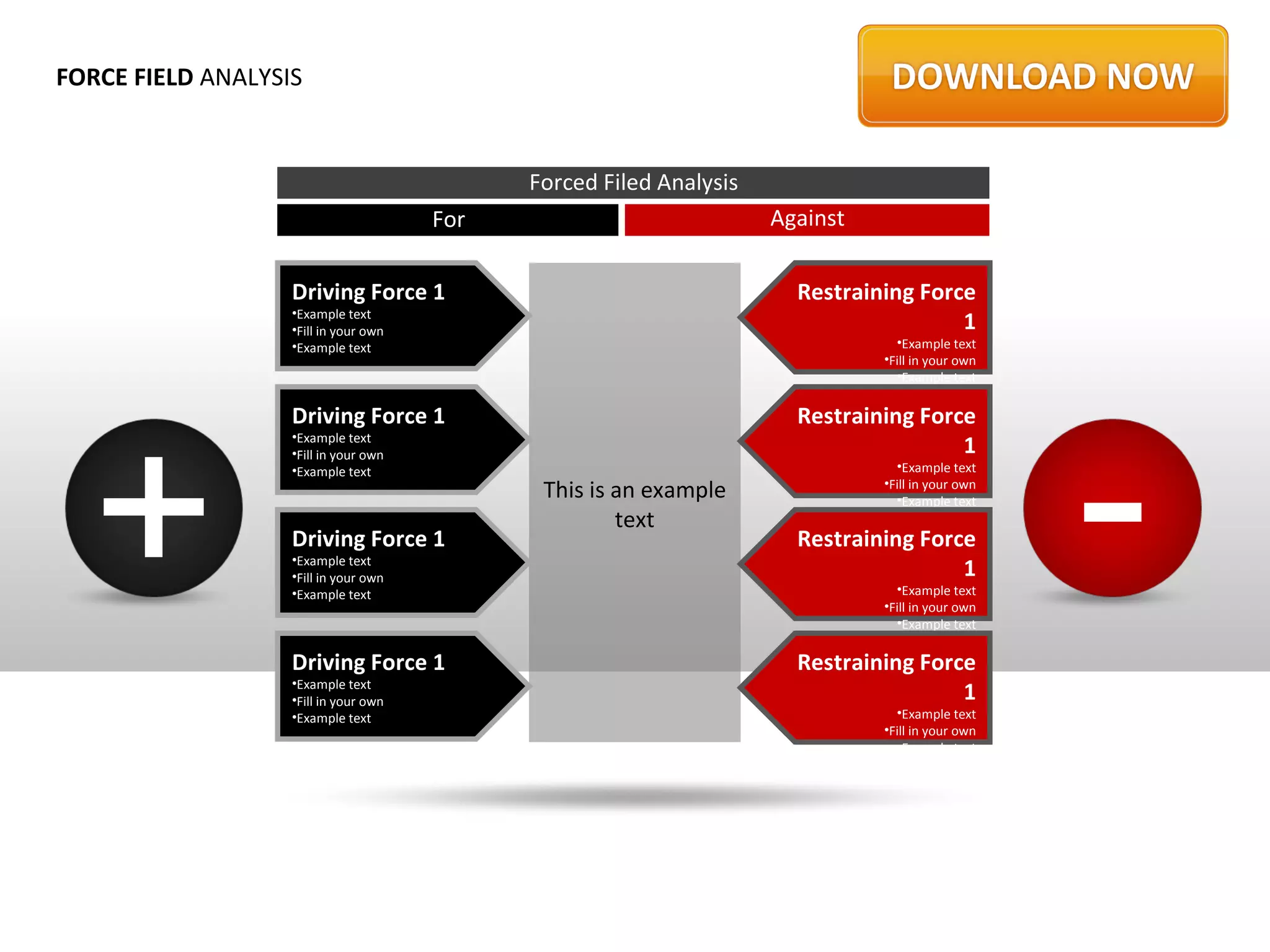 FORCE FIELD ANALYSIS


                                             Forced Filed Analysis
                                       For                           Against

                   Driving Force 1                                     Restraining Force
                   •Example text
                   •Fill in your own                                                   1
                   •Example text                                                 •Example text
                                                                               •Fill in your own
                                                                                 •Example text




  +                                                                                                -
                   Driving Force 1                                     Restraining Force
                   •Example text
                   •Fill in your own                                                   1
                   •Example text                                                 •Example text
                                              This is an example               •Fill in your own
                                                                                 •Example text
                                                      text
                   Driving Force 1                                     Restraining Force
                   •Example text
                   •Fill in your own                                                   1
                   •Example text                                                 •Example text
                                                                               •Fill in your own
                                                                                 •Example text

                   Driving Force 1                                     Restraining Force
                   •Example text
                   •Fill in your own                                                   1
                   •Example text                                                 •Example text
                                                                               •Fill in your own
                                                                                 •Example text
 