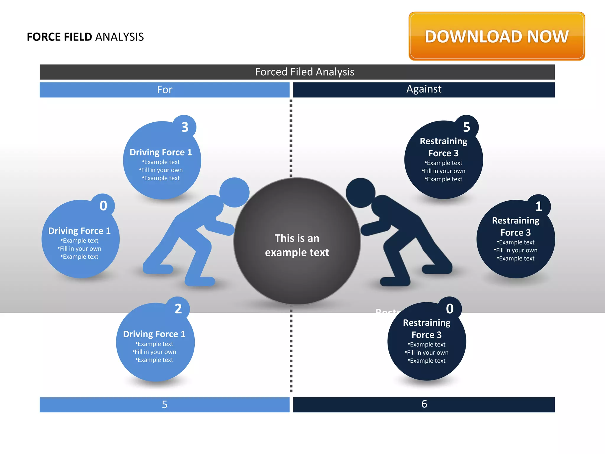 FORCE FIELD ANALYSIS

                                                   Forced Filed Analysis
                                    For                                          Against


                                               3                                                          5
                                                                                      Restraining
                          Driving Force 1                                               Force 3
                              •Example text                                             •Example text
                             •Fill in your own                                         •Fill in your own
                              •Example text                                             •Example text



                     0                                                                                                        1
                                                                                                              Restraining
   Driving Force 1                                                                                              Force 3
      •Example text                                    This is an                                              •Example text
     •Fill in your own
      •Example text                                  example text                                             •Fill in your own
                                                                                                               •Example text




                                           2                                              0
                                                                           Restraining Force
                                                                                Restraining 1
                         Driving Force 1                                            Force 3 text
                                                                                          •Example
                            •Example text                                         •Example your own
                                                                                       •Fill in text
                           •Fill in your own                                     •Fill in •Example text
                                                                                          your own
                            •Example text                                         •Example text




                                      5                                                6
 