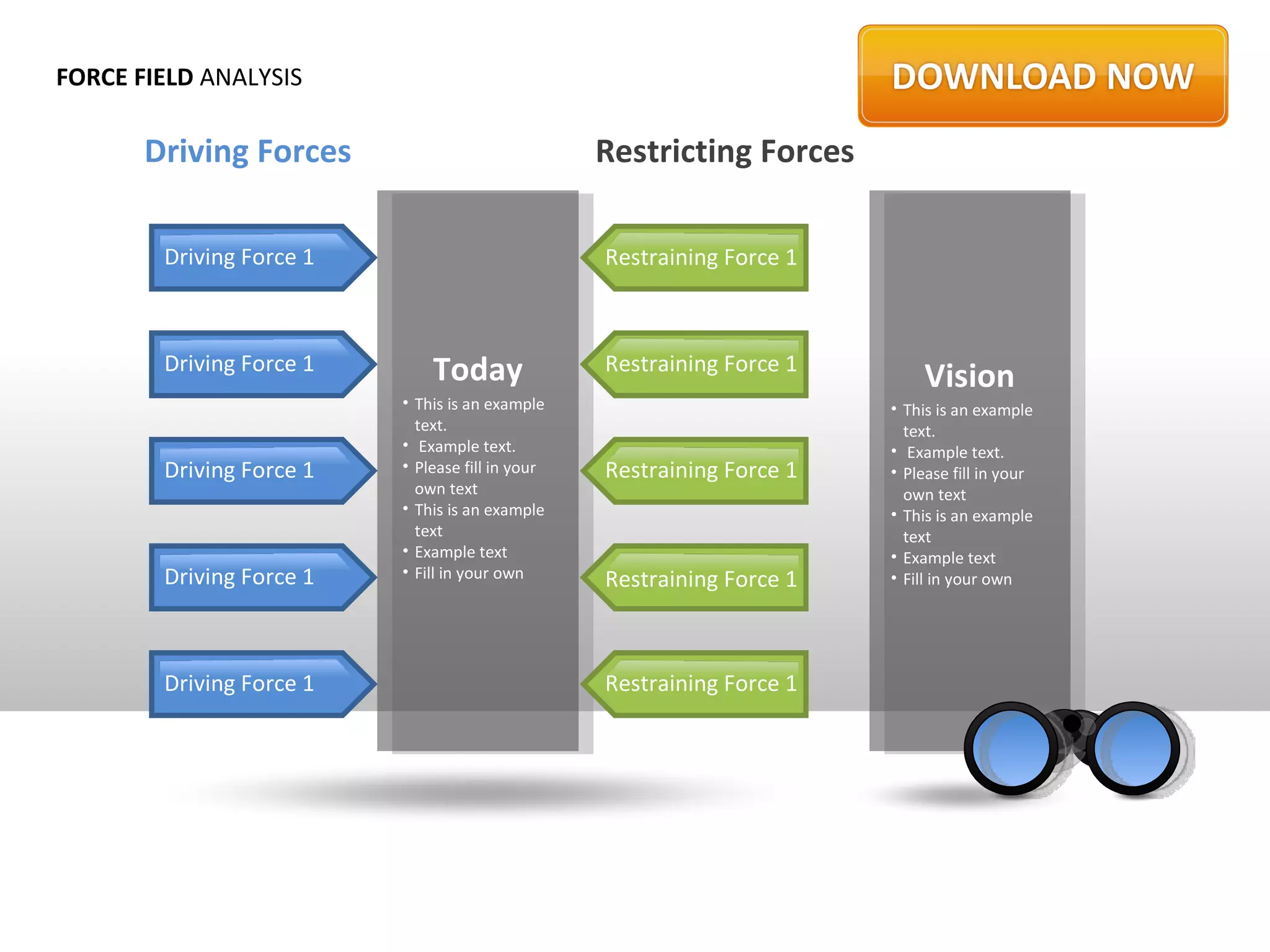 FORCE FIELD ANALYSIS

       Driving Forces                             Restricting Forces

        Driving Force 1                           Restraining Force 1



        Driving Force 1       Today               Restraining Force 1
                                                                            Vision
                          • This is an example                          • This is an example
                            text.                                         text.
                          • Example text.                               • Example text.
        Driving Force 1   • Please fill in your   Restraining Force 1   • Please fill in your
                            own text                                      own text
                          • This is an example                          • This is an example
                            text                                          text
                          • Example text                                • Example text
        Driving Force 1   • Fill in your own
                                                  Restraining Force 1
                                                        3               • Fill in your own




        Driving Force 1                           Restraining Force 1
 