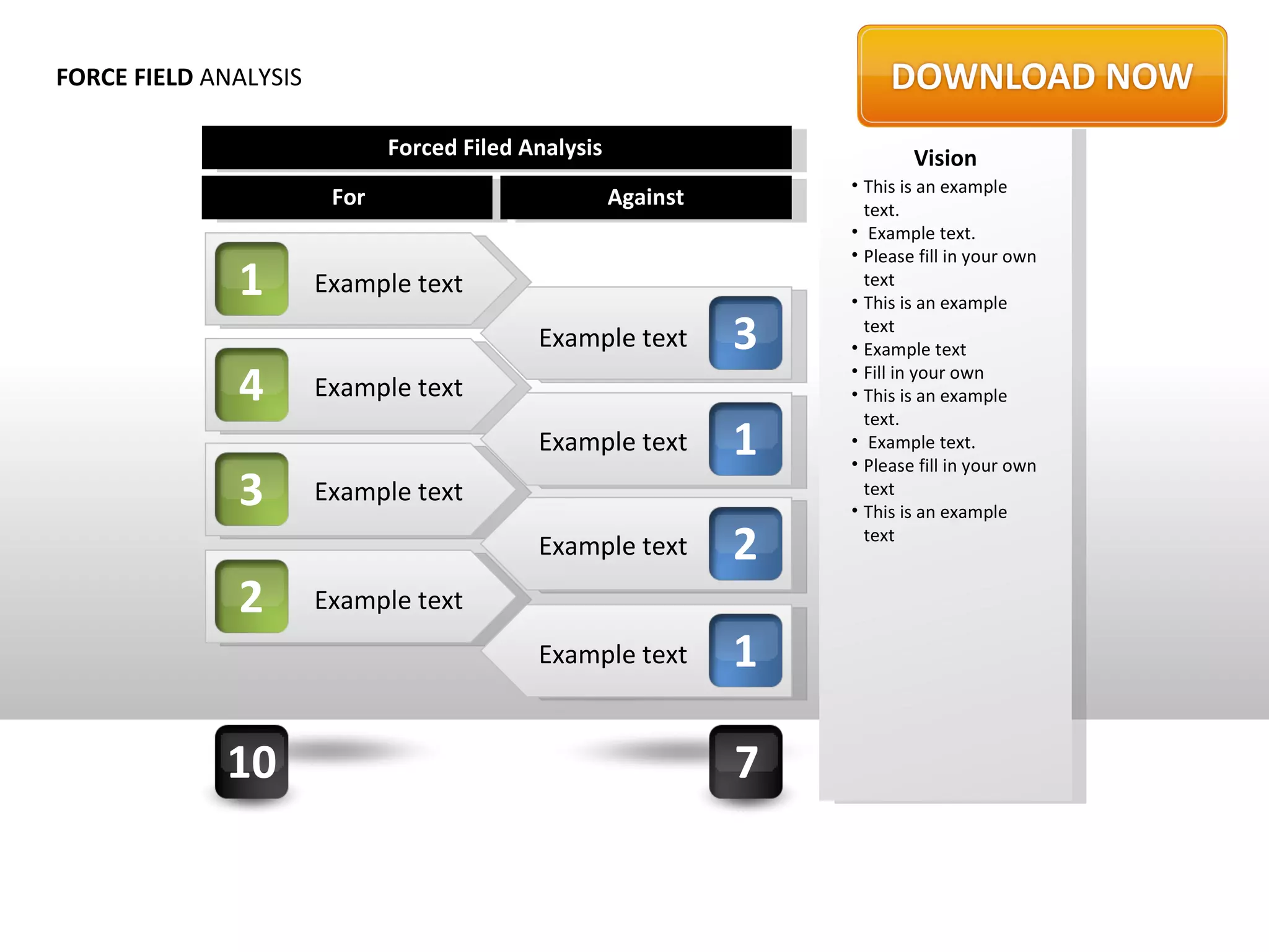 FORCE FIELD ANALYSIS

                              Forced Filed Analysis                         Vision
                                                                    • This is an example
                        For                           Against         text.
                                                                    • Example text.
                                                                    • Please fill in your own
              1        Example text                                   text
                                                                    • This is an example

                                            Example text        3     text
                                                                    • Example text

              4        Example text
                                                                    • Fill in your own
                                                                    • This is an example
                                                                      text.
                                            Example text        1   • Example text.
                                                                    • Please fill in your own
              3        Example text                                   text
                                                                    • This is an example
                                            Example text        2     text


              2        Example text
                                            Example text        1

             10                                                 7
 