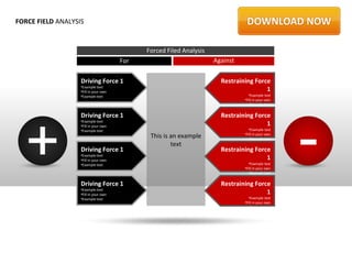 FORCE FIELD ANALYSIS


                                             Forced Filed Analysis
                                       For                           Against

                   Driving Force 1                                     Restraining Force
                   •Example text
                   •Fill in your own                                                   1
                   •Example text                                                 •Example text
                                                                               •Fill in your own
                                                                                 •Example text




  +                                                                                                -
                   Driving Force 1                                     Restraining Force
                   •Example text
                   •Fill in your own                                                   1
                   •Example text                                                 •Example text
                                              This is an example               •Fill in your own
                                                                                 •Example text
                                                      text
                   Driving Force 1                                     Restraining Force
                   •Example text
                   •Fill in your own                                                   1
                   •Example text                                                 •Example text
                                                                               •Fill in your own
                                                                                 •Example text

                   Driving Force 1                                     Restraining Force
                   •Example text
                   •Fill in your own                                                   1
                   •Example text                                                 •Example text
                                                                               •Fill in your own
                                                                                 •Example text
 