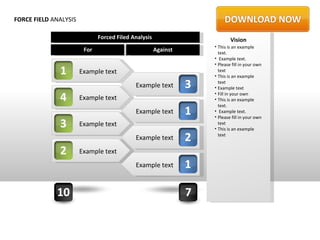 FORCE FIELD ANALYSIS

                              Forced Filed Analysis                         Vision
                                                                    • This is an example
                        For                           Against         text.
                                                                    • Example text.
                                                                    • Please fill in your own
              1        Example text                                   text
                                                                    • This is an example

                                            Example text        3     text
                                                                    • Example text

              4        Example text
                                                                    • Fill in your own
                                                                    • This is an example
                                                                      text.
                                            Example text        1   • Example text.
                                                                    • Please fill in your own
              3        Example text                                   text
                                                                    • This is an example
                                            Example text        2     text


              2        Example text
                                            Example text        1

             10                                                 7
 