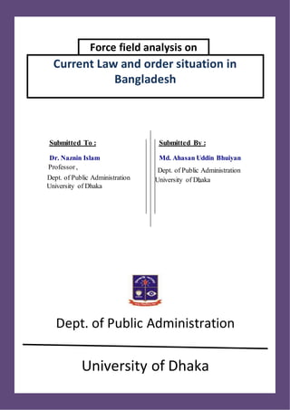 Force field analysis on
Current Law and order situation in
Bangladesh
Dept. of Public Administration
University of Dhaka
Submitted To :
Dr. Naznin Islam
Professor,
Dept. of Public Administration
University of Dhaka
Submitted By :
Md. Ahasan Uddin Bhuiyan
-
Dept. of Public Administration
University of Dhaka
 