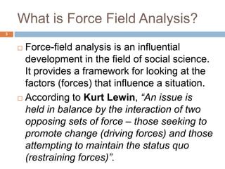 What is Force Field Analysis?
 Force-field analysis is an influential
development in the field of social science.
It provides a framework for looking at the
factors (forces) that influence a situation.
 According to Kurt Lewin, “An issue is
held in balance by the interaction of two
opposing sets of force – those seeking to
promote change (driving forces) and those
attempting to maintain the status quo
(restraining forces)”.
3
 
