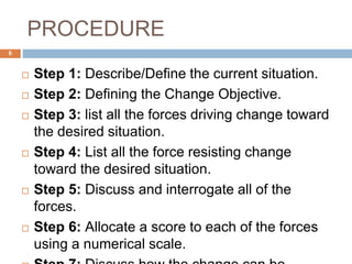 PROCEDURE
 Step 1: Describe/Define the current situation.
 Step 2: Defining the Change Objective.
 Step 3: list all the forces driving change toward
the desired situation.
 Step 4: List all the force resisting change
toward the desired situation.
 Step 5: Discuss and interrogate all of the
forces.
 Step 6: Allocate a score to each of the forces
using a numerical scale.
6
 