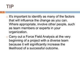 TIP
 It's important to identify as many of the factors
that will influence the change as you can.
Where appropriate, involve other people, such
as team members or experts in your
organization.
 Carry out a Force Field Analysis at the very
beginning of a project with a diverse team
because it will significantly increase the
likelihood of a successful outcome.
8
 