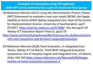 Examples of evaluations using FFA approach
[with NPT survey beforehand] as part of structured focus group
CB Matheson-Monnet (2017) Using the Normalisation Process Theory
[NPT] framework to evaluate a new care model [NCM]: the Happy
Healthy at Home [HHH] Yateley Integrated Care Team [ICTs] Centre
for Implementation Science. University of Southampton. pp27.
07/2017. https://eprints.soton.ac.uk/417686/ See also pp14-19
Yateley ICT Evaluation Report Final v2, pp13-19
http://www.northeasthampshireandfarnhamccg.nhs.uk/documents/n
orth-east-hampshire-and-farnham-vanguard/evaluation
CB Matheson-Monnet (2018) Team Evaluation, in Integrated Care
Teams, Yateley ICT 14 March, Third NEHF Vanguard Evaluation
Symposium: Out of Hospital Urgent and Integrated Care, 14 March,
slides 164-165 https://www.slideshare.net/WessexAHSN/happy-
healthy-at-home-evaluation-symposium-3
 