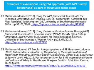 Examples of evaluations using FFA approach [with NPT survey
beforehand] as part of structured focus group
CB Matheson-Monnet (2018) Using the NPT framework to evaluate the
Enhanced Integrated Care Teams [EICTs] in Farnborough, Aldershot and
Fleet localities. Southampton: CIS/University of Southampton/Wessex
AHSN. pp 35. 02/2018. https://eprints.soton.ac.uk/id/eprint/423795
CB Matheson-Monnet (2017) Using the Normalisation Process Theory [NPT]
framework to evaluate a new care model [NCM]: the My Life a Full Life
Integrated Local Services [ILS]. Centre for Implementation Science.
University of Southampton. Wessex AHSN pp25. 07/2017.
https://eprints.soton.ac.uk/423793/
CB Matheson-Monnet, CF Brooks, A Argyropoulos and RE Guerrero-Luduena
(2019) Independent evaluation of the piloting of the implementation of
MymHealth [myCOPD, myHeart and myDiabetes] by Dorset CCG. Experience
of Service Users. 03/2019. Poster presentation for BMJ International Forum
on Quality and Safety in Healthcare, Glasgow, Scottish Exhibition Centre,
26-28 March
https://twitter.com/DrCathWessexCIS/status/1111589589662294016
 