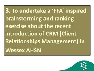 3. To undertake a ‘FFA’ inspired
brainstorming and ranking
exercise about the recent
introduction of CRM [Client
Relationships Management] in
Wessex AHSN FFAFF
 