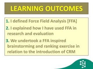 LEARNING OUTCOMES
1. I defined Force Field Analysis [FFA]
2. I explained how I have used FFA in
research and evaluation
3. We undertook a FFA inspired
brainstorming and ranking exercise in
relation to the introduction of CRM
 