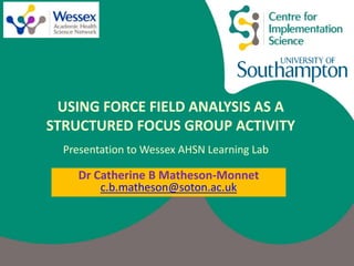 Dr Catherine B Matheson-Monnet
c.b.matheson@soton.ac.uk
USING FORCE FIELD ANALYSIS AS A
STRUCTURED FOCUS GROUP ACTIVITY
Presentation to Wessex AHSN Learning Lab
 