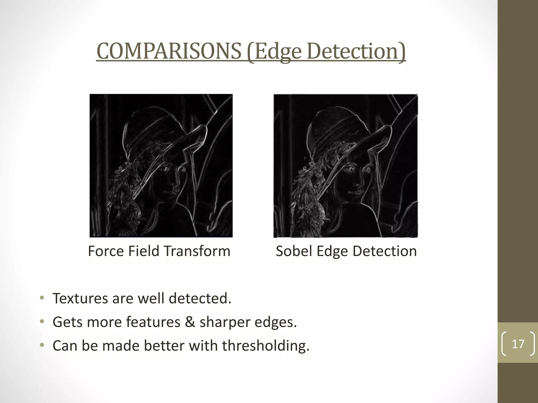 COMPARISONS (Edge Detection)

Force Field Transform

Sobel Edge Detection

• Textures are well detected.
• Gets more features & sharper edges.
• Can be made better with thresholding.

17

 