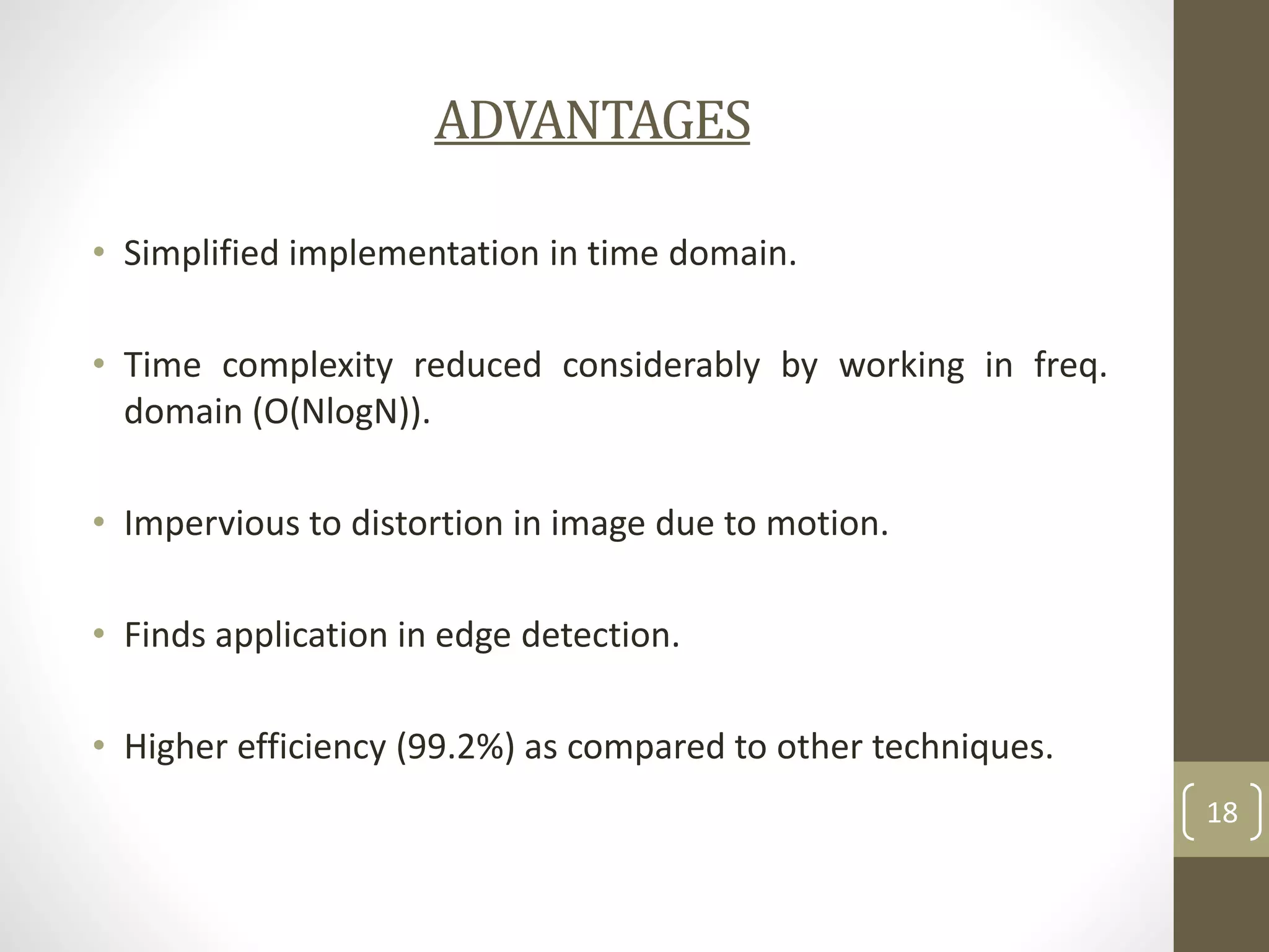 ADVANTAGES
• Simplified implementation in time domain.
• Time complexity reduced considerably by working in freq.
domain (O(NlogN)).
• Impervious to distortion in image due to motion.
• Finds application in edge detection.
• Higher efficiency (99.2%) as compared to other techniques.
18

 