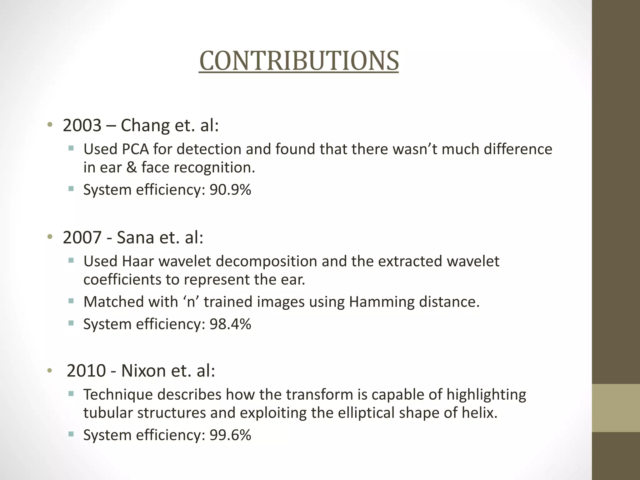 CONTRIBUTIONS
• 2003 – Chang et. al:
 Used PCA for detection and found that there wasn’t much difference
in ear & face recognition.
 System efficiency: 90.9%

• 2007 - Sana et. al:
 Used Haar wavelet decomposition and the extracted wavelet
coefficients to represent the ear.
 Matched with ‘n’ trained images using Hamming distance.
 System efficiency: 98.4%

• 2010 - Nixon et. al:
 Technique describes how the transform is capable of highlighting
tubular structures and exploiting the elliptical shape of helix.
 System efficiency: 99.6%

 