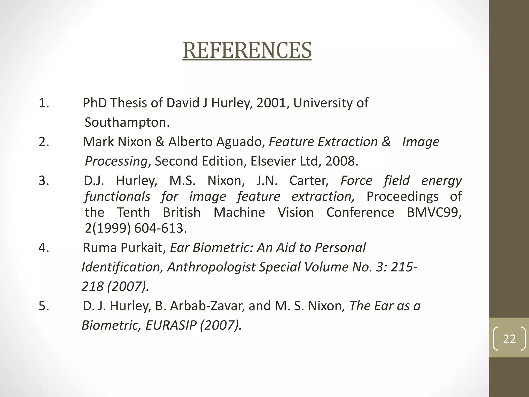 REFERENCES
1.
2.
3.

4.

5.

PhD Thesis of David J Hurley, 2001, University of
Southampton.
Mark Nixon & Alberto Aguado, Feature Extraction & Image
Processing, Second Edition, Elsevier Ltd, 2008.
D.J. Hurley, M.S. Nixon, J.N. Carter, Force field energy
functionals for image feature extraction, Proceedings of
the Tenth British Machine Vision Conference BMVC99,
2(1999) 604-613.
Ruma Purkait, Ear Biometric: An Aid to Personal
Identification, Anthropologist Special Volume No. 3: 215218 (2007).
D. J. Hurley, B. Arbab-Zavar, and M. S. Nixon, The Ear as a
Biometric, EURASIP (2007).

22

 