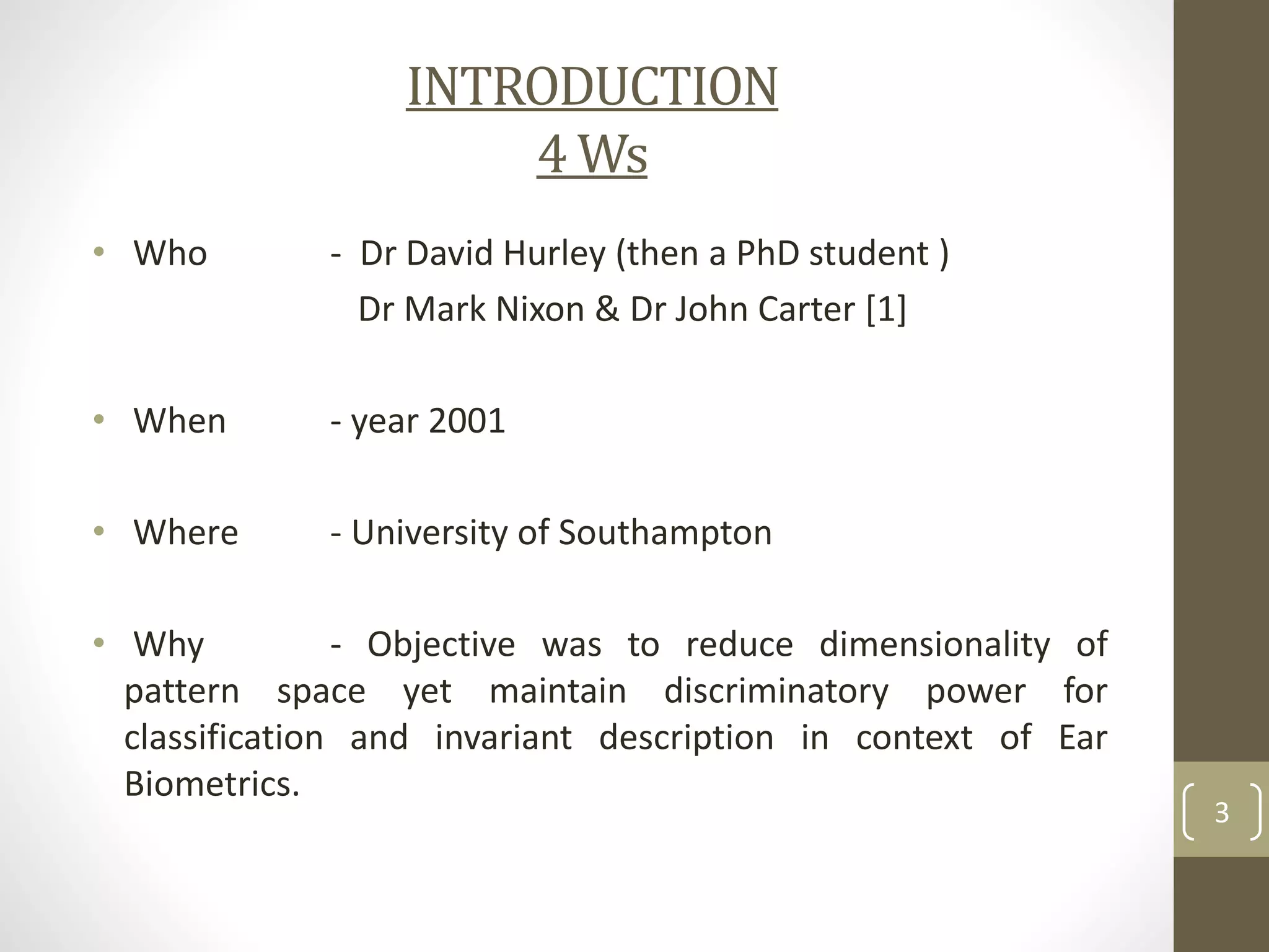 INTRODUCTION
4 Ws
• Who

- Dr David Hurley (then a PhD student )
Dr Mark Nixon & Dr John Carter [1]

• When

- year 2001

• Where

- University of Southampton

• Why
- Objective was to reduce dimensionality of
pattern space yet maintain discriminatory power for
classification and invariant description in context of Ear
Biometrics.

3

 