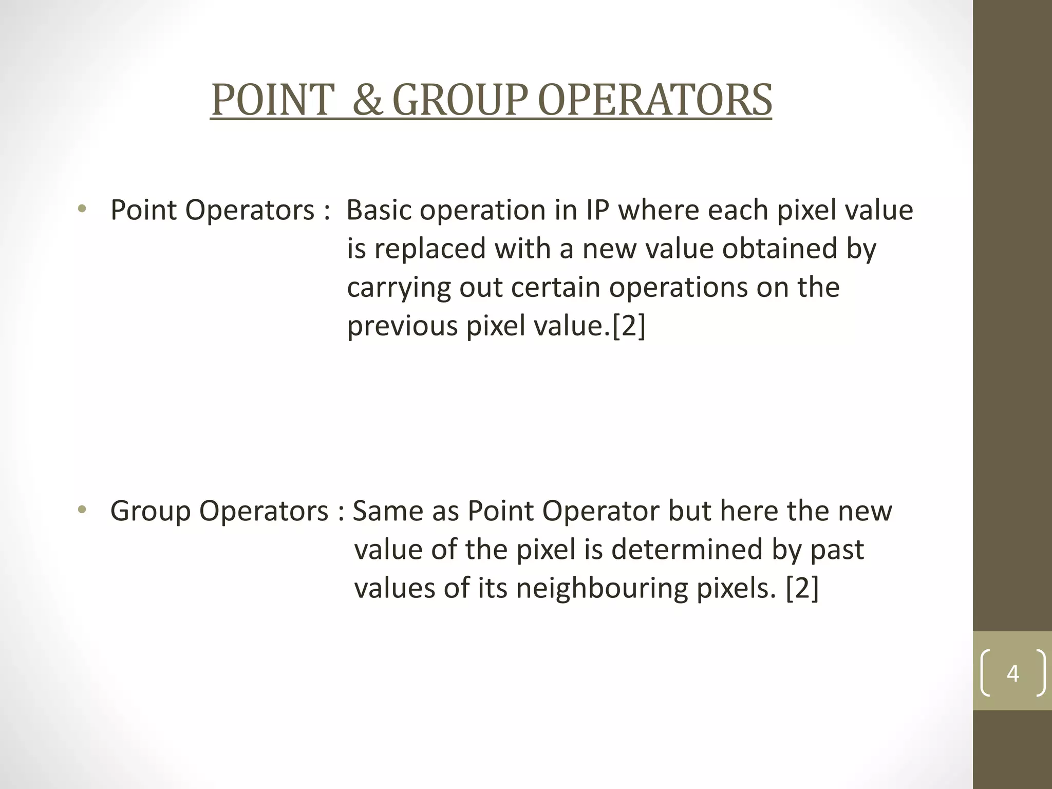 POINT & GROUP OPERATORS
• Point Operators : Basic operation in IP where each pixel value
is replaced with a new value obtained by
carrying out certain operations on the
previous pixel value.[2]

• Group Operators : Same as Point Operator but here the new
value of the pixel is determined by past
values of its neighbouring pixels. [2]
4

 