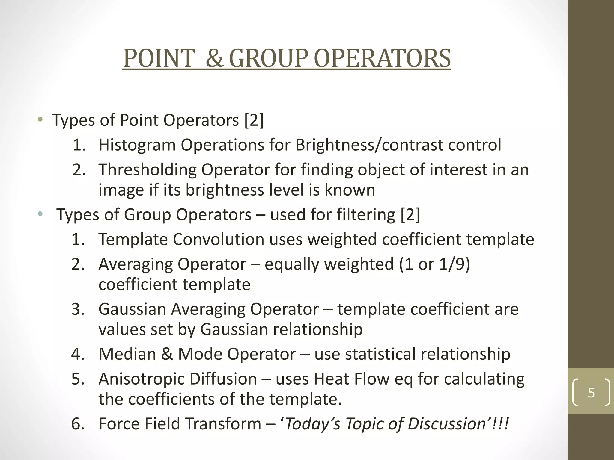 POINT & GROUP OPERATORS
• Types of Point Operators [2]
1. Histogram Operations for Brightness/contrast control
2. Thresholding Operator for finding object of interest in an
image if its brightness level is known
• Types of Group Operators – used for filtering [2]
1. Template Convolution uses weighted coefficient template
2. Averaging Operator – equally weighted (1 or 1/9)
coefficient template
3. Gaussian Averaging Operator – template coefficient are
values set by Gaussian relationship
4. Median & Mode Operator – use statistical relationship
5. Anisotropic Diffusion – uses Heat Flow eq for calculating
the coefficients of the template.
6. Force Field Transform – ‘Today’s Topic of Discussion’!!!

5

 
