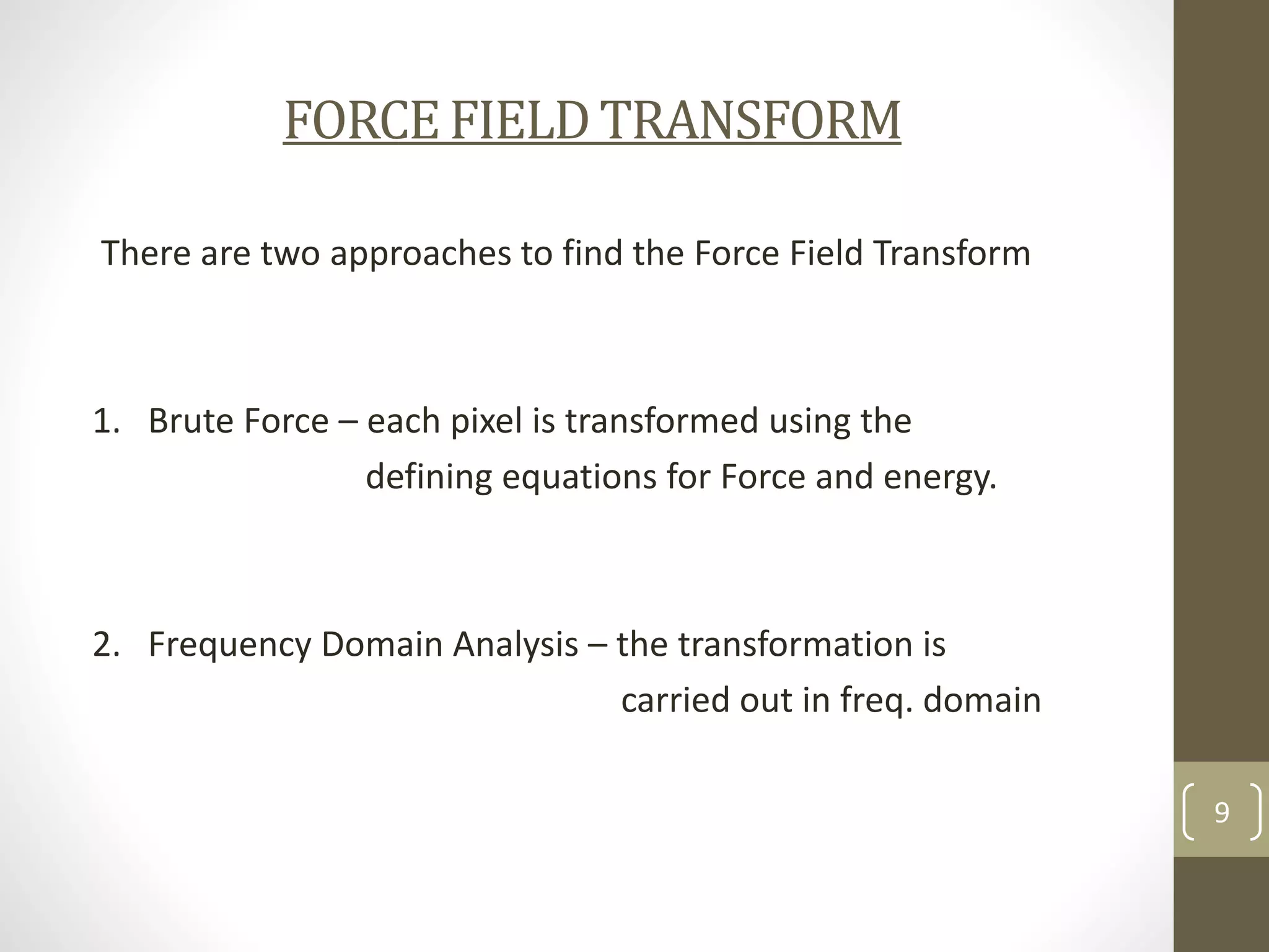 FORCE FIELD TRANSFORM
There are two approaches to find the Force Field Transform

1. Brute Force – each pixel is transformed using the
defining equations for Force and energy.

2. Frequency Domain Analysis – the transformation is
carried out in freq. domain
9

 
