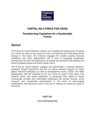 CAPITAL AS A FORCE FOR GOOD
Transforming Capitalism for a Sustainable
Future
About
The Force for Good Initiative's mission is to mobilise the deployment of capital
as a force for good in the world at a time of profound and multi-dimensional
change in the world. The initiative engages the world's leading financial
institutions and other stakeholders with a view to impacting sustainable
development through the deployment of capital and solutions that address the
world's greatest issues and build a better future.
The Force for Good Initiative engages key stakeholders, conducts research,
publishes thought leadership and has an active outreach program to major
global financial institutions as well as development banks, NGOs and other
stakeholders with the potential to act as a force for good in the world. The
initiative works with major institutions to accelerate their efforts to tackle
increasingly complex and interrelated challenges like climate change, social
inclusion and sustainable development in the spirit of encouraging
collaboration and spurring a race to the top in making an impact for good in
the world.
VISIT US-
www.forcegood.org/
 