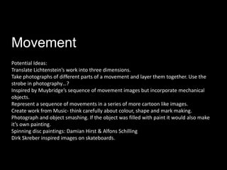 Movement
Potential Ideas:
Translate Lichtenstein’s work into three dimensions.
Take photographs of different parts of a movement and layer them together. Use the
strobe in photography…?
Inspired by Muybridge’s sequence of movement images but incorporate mechanical
objects.
Represent a sequence of movements in a series of more cartoon like images.
Create work from Music- think carefully about colour, shape and mark making.
Photograph and object smashing. If the object was filled with paint it would also make
it’s own painting.
Spinning disc paintings: Damian Hirst & Alfons Schilling
Dirk Skreber inspired images on skateboards.
 