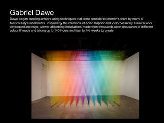 Gabriel Dawe
Dawe began creating artwork using techniques that were considered women's work by many of
Mexico City's inhabitants. Inspired by the creations of Anish Kapoor and Victor Vasarely, Dawe's work
developed into huge, viewer absorbing installations made from thousands upon thousands of different
colour threads and taking up to 140 hours and four to five weeks to create
 