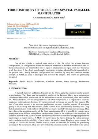 Force Isotropy of Three-Limb Spatial Parallel Manipulator, A. Chandrashekhar, G. Satish
Babu, Journal Impact Factor (2015): 8.8293 Calculated by GISI (www.jifactor.com)
www.iaeme.com/ijmet.asp 1 editor@iaeme.com
1
Asst. Prof., Mechanical Engineering Department,
The ICFAI Foundation for Higher Education, Hyderabad, India
2
Professor, Department of Mechanical Engineering,
JNTUH College of Engineering Hyderabad, INDIA
ABSTRACT
One of the criteria in optimal robot design is that the robot can achieve isotropic
configurations i.e. configurations where the condition number of its Jacobian matrix equals one. At
these configurations, the likelihood of error is equal in all directions and equal forces may be exerted
in all directions. A three-limb spatial parallel manipulator with two identical limbs is considered in
the present paper. Nearly isotropic configurations are identified by using the condition number
concept. A MATLAB code is developed and used for the analysis. The results are graphically
presented.
Keywords: Spatial Robotic Manipulator, Condition Number, Force Isotropy, Performance
Measures.
I. INTRODUCTION
J. Kenneth Salisbury and John J. Craig (1) are the first to apply the condition number concept
to mechanisms. They have used the condition number of the Jacobian Matrix as an optimization
criterion to obtain ideal dimensions for the mechanisms with the two revolute joints and Stanford
JPL Articulated hand. For the anticipated tasks of robot manipulators, it is important to locate its
workspace in the optimum location. Several measures of workspace are used for this purpose. The
size of reachable volume is an important performance measure. Another measure of workspace
quality is the accuracy with which forces can be exerted. It has been found by Salisbury and Craig
that at certain interior points in the workspace forces may be exerted with maximum accuracy. They
have shown that condition number of the force transformation JT it is possible to compare error
propagation with different manipulator configurations. Point in the workspace that minimize the
condition number of the Jacobian matrix are the best conditioned to minimize error propagation from
input torques to output forces. J P. Merlet (2) had reviewed the papers defining the various accuracy
indices and discussed the suitability of these indices for parallel robots. They have also examined the
concept of Jacobin and inverse Jacobin matrices which are essential for finding the positioning
accuracy of the end effector. They have proved that the condition number is dependent on the choice
FORCE ISOTROPY OF THREE-LIMB SPATIAL PARALLEL
MANIPULATOR
A. Chandrashekhar1
, G. Satish Babu2
Volume 6, Issue 6, June (2015), pp. 01-08
Article ID: 30120150606001
International Journal of Mechanical Engineering and Technology
© IAEME: http://www.iaeme.com/IJMET.asp
ISSN 0976 – 6340 (Print)
ISSN 0976 – 6359 (Online)
IJMET
© I A E M E