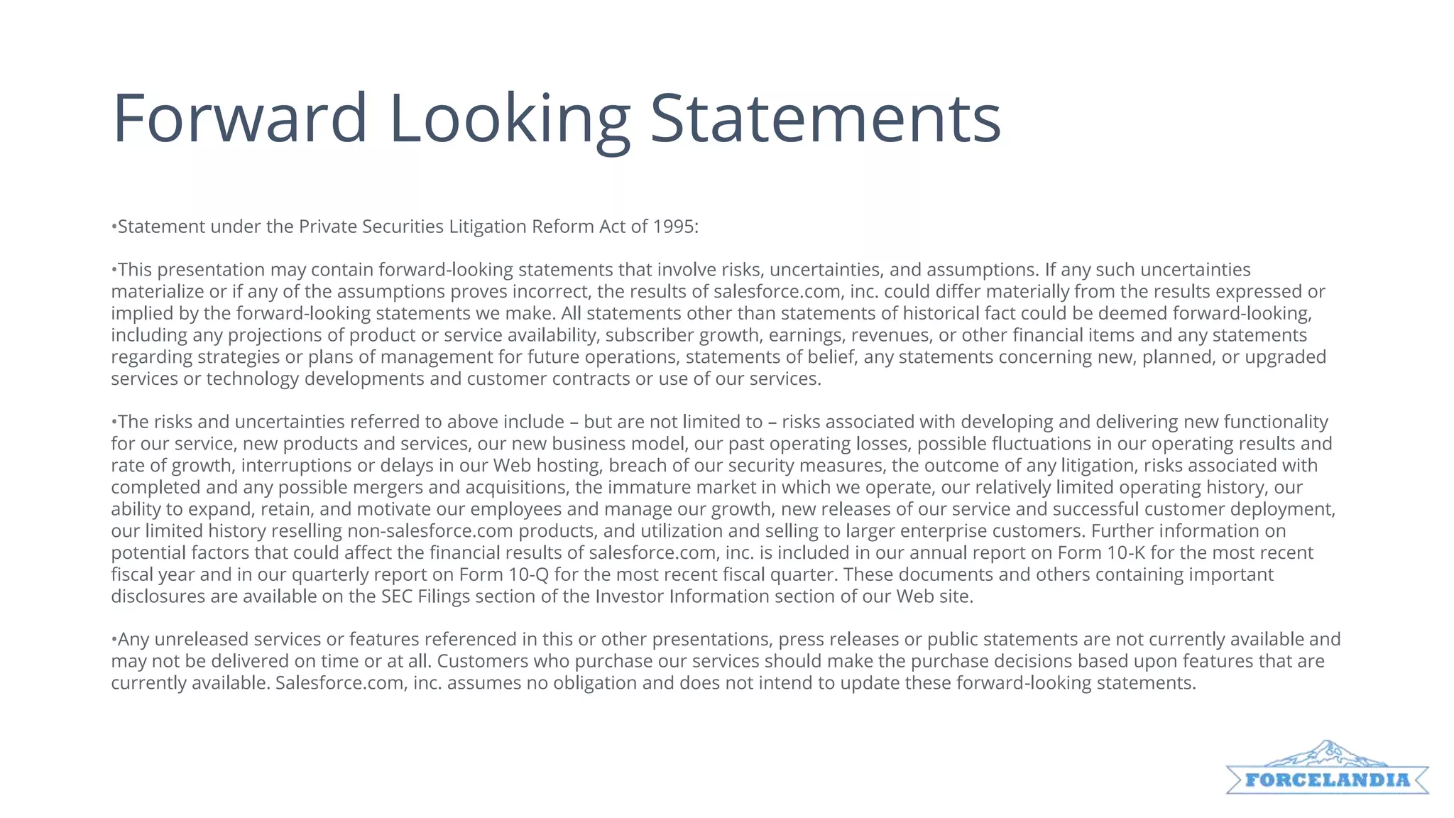 Forward Looking Statements
•Statement under the Private Securities Litigation Reform Act of 1995:
•This presentation may contain forward-looking statements that involve risks, uncertainties, and assumptions. If any such uncertainties
materialize or if any of the assumptions proves incorrect, the results of salesforce.com, inc. could differ materially from the results expressed or
implied by the forward-looking statements we make. All statements other than statements of historical fact could be deemed forward-looking,
including any projections of product or service availability, subscriber growth, earnings, revenues, or other financial items and any statements
regarding strategies or plans of management for future operations, statements of belief, any statements concerning new, planned, or upgraded
services or technology developments and customer contracts or use of our services.
•The risks and uncertainties referred to above include – but are not limited to – risks associated with developing and delivering new functionality
for our service, new products and services, our new business model, our past operating losses, possible fluctuations in our operating results and
rate of growth, interruptions or delays in our Web hosting, breach of our security measures, the outcome of any litigation, risks associated with
completed and any possible mergers and acquisitions, the immature market in which we operate, our relatively limited operating history, our
ability to expand, retain, and motivate our employees and manage our growth, new releases of our service and successful customer deployment,
our limited history reselling non-salesforce.com products, and utilization and selling to larger enterprise customers. Further information on
potential factors that could affect the financial results of salesforce.com, inc. is included in our annual report on Form 10-K for the most recent
fiscal year and in our quarterly report on Form 10-Q for the most recent fiscal quarter. These documents and others containing important
disclosures are available on the SEC Filings section of the Investor Information section of our Web site.
•Any unreleased services or features referenced in this or other presentations, press releases or public statements are not currently available and
may not be delivered on time or at all. Customers who purchase our services should make the purchase decisions based upon features that are
currently available. Salesforce.com, inc. assumes no obligation and does not intend to update these forward-looking statements.
 