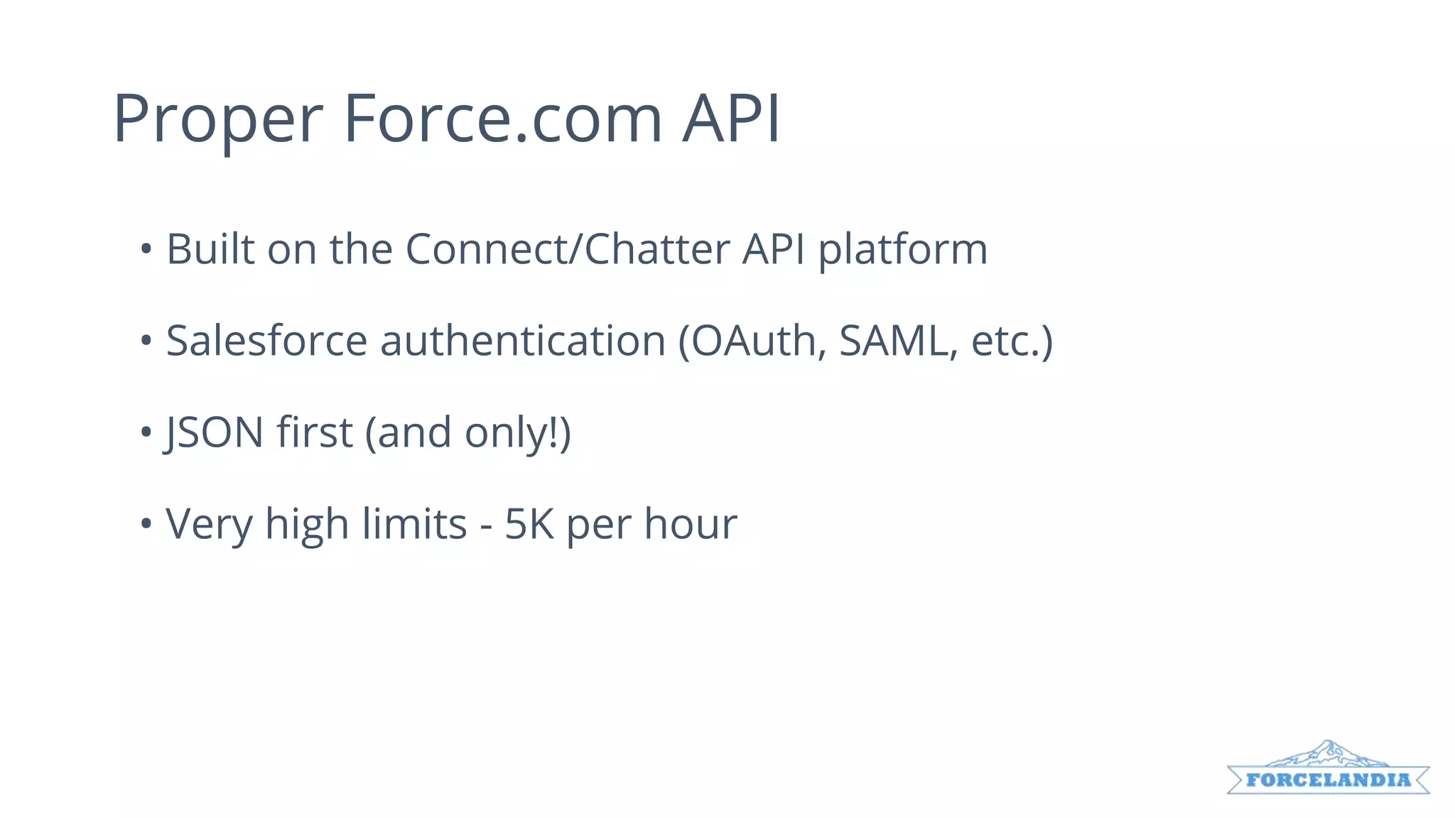 Proper Force.com API
• Built on the Connect/Chatter API platform
• Salesforce authentication (OAuth, SAML, etc.)
• JSON first (and only!)
• Very high limits - 5K per hour
 