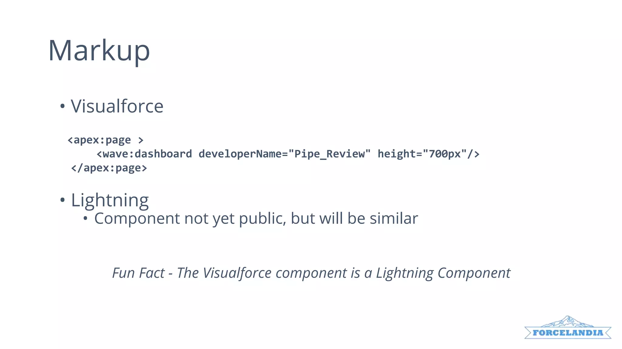 • Visualforce
<apex:page >
<wave:dashboard developerName="Pipe_Review" height="700px"/>
</apex:page>
• Lightning
• Component not yet public, but will be similar
Fun Fact - The Visualforce component is a Lightning Component
Markup
 
