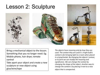 Lesson 2: Sculpture
The objects have meaning only by how they are
used. The context they are used in. A light bulb’s
context is for bringing light to a room when placed
in a lamp/socket. By changing the objects’ context,
or its form we can modify the meaning and
significance. We can change the context by
changing the shape of the object. Another way to
change the context is by placing it next to a new
object that is unexpected.
Bring a mechanical object to the lesson.
Something that you no longer need. Eg.
Mobile phone, hair dryer, remote
control
Take apart your object and create a new
sculpture or new object using
glue/wire/tape
 