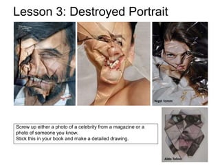 Screw up either a photo of a celebrity from a magazine or a
photo of someone you know.
Stick this in your book and make a detailed drawing.
Lesson 3: Destroyed Portrait
Nigel Tomm
Aldo Tolino
 