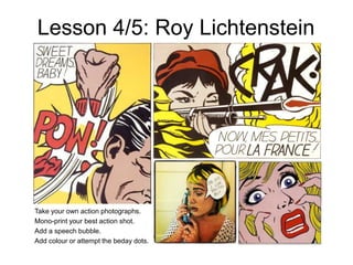 Lesson 4/5: Roy Lichtenstein
Take your own action photographs.
Mono-print your best action shot.
Add a speech bubble.
Add colour or attempt the beday dots.
 