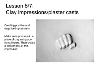 Lesson 6/7:
Clay impressions/plaster casts
Creating positive and
negative impressions
Make an impression in a
piece of clay using your
hand/fingers. Then create
a plaster cast of this
impression
 