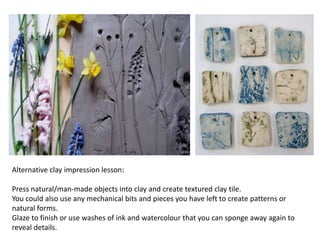 Alternative clay impression lesson:
Press natural/man-made objects into clay and create textured clay tile.
You could also use any mechanical bits and pieces you have left to create patterns or
natural forms.
Glaze to finish or use washes of ink and watercolour that you can sponge away again to
reveal details.
 