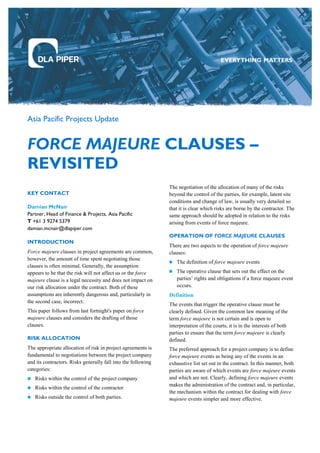 Asia Pacific Projects Update
FORCE MAJEURE CLAUSES –
REVISITED
KEY CONTACT
Damian McNair
Partner, Head of Finance & Projects, Asia Pacific
T +61 3 9274 5379
damian.mcnair@dlapiper.com
INTRODUCTION
Force majeure clauses in project agreements are common,
however, the amount of time spent negotiating those
clauses is often minimal. Generally, the assumption
appears to be that the risk will not affect us or the force
majeure clause is a legal necessity and does not impact on
our risk allocation under the contract. Both of these
assumptions are inherently dangerous and, particularly in
the second case, incorrect.
This paper follows from last fortnight's paper on force
majeure clauses and considers the drafting of those
clauses.
RISK ALLOCATION
The appropriate allocation of risk in project agreements is
fundamental to negotiations between the project company
and its contractors. Risks generally fall into the following
categories:
 Risks within the control of the project company
 Risks within the control of the contractor
 Risks outside the control of both parties.
The negotiation of the allocation of many of the risks
beyond the control of the parties, for example, latent site
conditions and change of law, is usually very detailed so
that it is clear which risks are borne by the contractor. The
same approach should be adopted in relation to the risks
arising from events of force majeure.
OPERATION OF FORCE MAJEURE CLAUSES
There are two aspects to the operation of force majeure
clauses:
 The definition of force majeure events
 The operative clause that sets out the effect on the
parties’ rights and obligations if a force majeure event
occurs.
Definition
The events that trigger the operative clause must be
clearly defined. Given the common law meaning of the
term force majeure is not certain and is open to
interpretation of the courts, it is in the interests of both
parties to ensure that the term force majeure is clearly
defined.
The preferred approach for a project company is to define
force majeure events as being any of the events in an
exhaustive list set out in the contract. In this manner, both
parties are aware of which events are force majeure events
and which are not. Clearly, defining force majeure events
makes the administration of the contract and, in particular,
the mechanism within the contract for dealing with force
majeure events simpler and more effective.
 