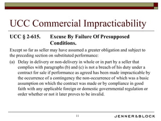 UCC Commercial Impracticability
UCC § 2-615.          Excuse By Failure Of Presupposed
                      Conditions.
Except so far as seller may have assumed a greater obligation and subject to
the preceding section on substituted performance:
(a) Delay in delivery or non-delivery in whole or in part by a seller that
     complies with paragraphs (b) and (c) is not a breach of his duty under a
     contract for sale if performance as agreed has been made impracticable by
     the occurrence of a contingency the non-occurrence of which was a basic
     assumption on which the contract was made or by compliance in good
     faith with any applicable foreign or domestic governmental regulation or
     order whether or not it later proves to be invalid.



                                    11
 