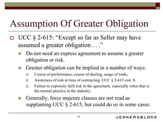 Assumption Of Greater Obligation
   UCC § 2-615: “Except so far as Seller may have
    assumed a greater obligation . . .”
       Do not need an express agreement to assume a greater
        obligation or risk.
       Greater obligation can be implied in a number of ways:
           Course of performance, course of dealing, usage of trade;
           Awareness of risk at time of contracting. UCC § 2-615 cmt. 8.
           Failure to expressly shift risk in the agreement, especially when that is
            the normal practice in the industry.
       Generally, force majeure clauses are not read as
        supplanting UCC § 2-615, but could do so in some cases.

                                       13
 