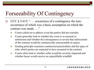 Forseeability Of Contingency
   UCC § 2-615: “. . . occurrence of a contingency the non-
    occurrence of which was a basic assumption on which the
    contract was made . . .”
       Courts called on to address event the parties did not consider.
       Courts generally look to whether the event is so unusual or
        unforeseen and whether the consequences so severe that enforcement
        of the contract would be commercially unreasonable or unjust.
       Guiding principle examines commercial practicalities and the types of
        risks which parties are expected to have assumed in the contract.
       Courts often look to whether seller would be severely impacted and
        whether buyer would receive an unjustifiable windfall.



                                   14
 