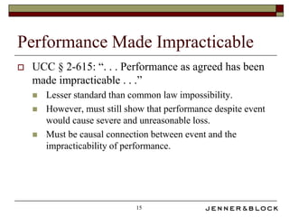 Performance Made Impracticable
   UCC § 2-615: “. . . Performance as agreed has been
    made impracticable . . .”
       Lesser standard than common law impossibility.
       However, must still show that performance despite event
        would cause severe and unreasonable loss.
       Must be causal connection between event and the
        impracticability of performance.




                              15
 