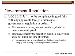 Government Regulation
   UCC § 2-615: “. . . or by compliance in good faith
    with any applicable foreign or domestic
    governmental regulation or order. . .”
       Text does not expressly require that the regulation or
        order was unanticipated.
       However, generally the regulation must be a supervening
        event not existing at time of contract.
           e.g. parties aware at time of contract that they would need to
            comply with existing license or permit requirement.




                                    16
 