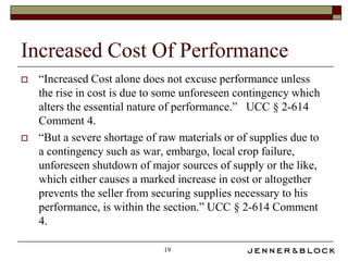 Increased Cost Of Performance
   “Increased Cost alone does not excuse performance unless
    the rise in cost is due to some unforeseen contingency which
    alters the essential nature of performance.” UCC § 2-614
    Comment 4.
   “But a severe shortage of raw materials or of supplies due to
    a contingency such as war, embargo, local crop failure,
    unforeseen shutdown of major sources of supply or the like,
    which either causes a marked increase in cost or altogether
    prevents the seller from securing supplies necessary to his
    performance, is within the section.” UCC § 2-614 Comment
    4.

                               19
 