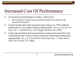 Increased Cost Of Performance
   Increased cost of performance is rarely a valid excuse.
       Risk of change in market prices generally thought to be a business risk
        assumed by the parties.
   Courts rejected claims that increased crude oil prices in 1970s rendered
    performance of fuel supply contracts impracticable. See, e.g., Eastern Air
    Lines, Inc. v. Gulf Oil Corp., 415 F.Supp. 429 (S.D. Fla. 1975).
   Courts rejected claims that increased costs to ship goods around the Cape
    of Good Hope after various closures of the Suez Canal made performance
    impracticable. See, e.g, Transatlantic Financing Corp. v. United States,
    363 F.3d 312 (D.C. Cir. 1966).




                                       20
 