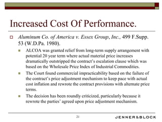 Increased Cost Of Performance.
   Aluminum Co. of America v. Essex Group, Inc., 499 F.Supp.
    53 (W.D.Pa. 1980).
       ALCOA was granted relief from long-term supply arrangement with
        potential 20 year term where actual material price increases
        dramatically outstripped the contract’s escalation clause which was
        based on the Wholesale Price Index of Industrial Commodities.
       The Court found commercial impracticability based on the failure of
        the contract’s price adjustment mechanism to keep pace with actual
        cost inflation and rewrote the contract provisions with alternate price
        terms.
       The decision has been roundly criticized, particularly because it
        rewrote the parties’ agreed upon price adjustment mechanism.


                                    21
 